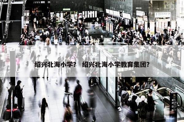 绍兴北海小学？ 绍兴北海小学教育集团？