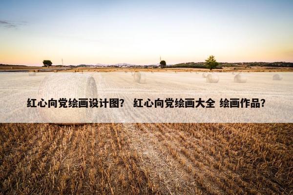 红心向党绘画设计图？ 红心向党绘画大全 绘画作品？