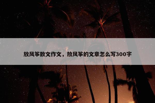 放风筝散文作文，放风筝的文章怎么写300字