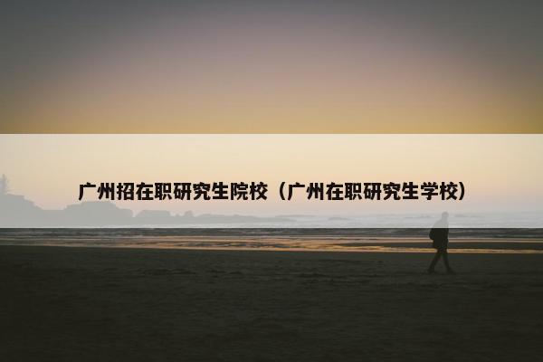 广州招在职研究生院校（广州在职研究生学校）