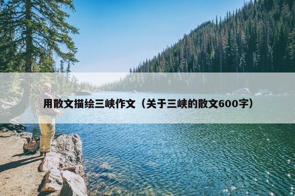 用散文描绘三峡作文（关于三峡的散文600字）
