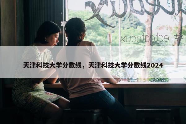 天津科技大学分数线，天津科技大学分数线2024