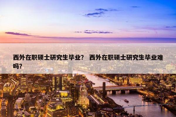 西外在职硕士研究生毕业？ 西外在职硕士研究生毕业难吗？