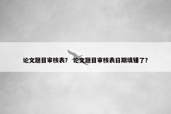 论文题目审核表？ 论文题目审核表日期填错了？