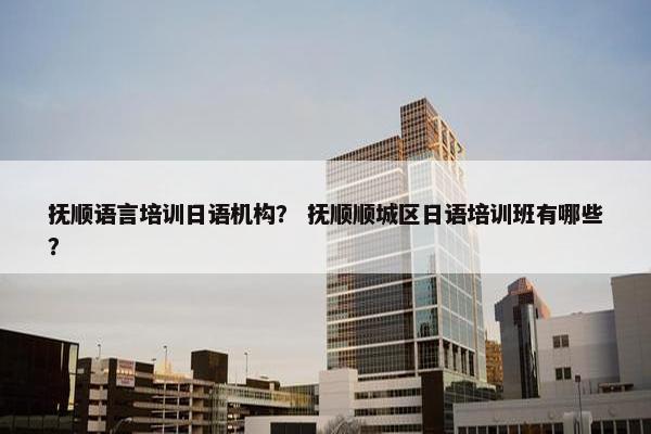 抚顺语言培训日语机构？ 抚顺顺城区日语培训班有哪些？
