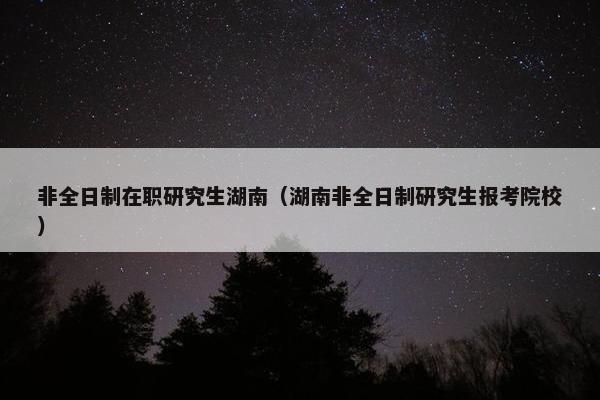 非全日制在职研究生湖南（湖南非全日制研究生报考院校）