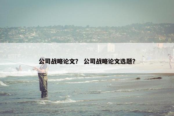 公司战略论文？ 公司战略论文选题？
