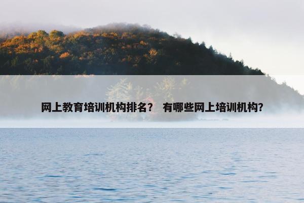 网上教育培训机构排名？ 有哪些网上培训机构？