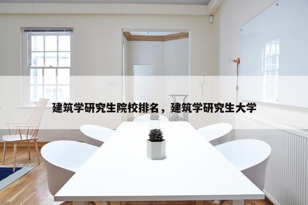 建筑学研究生院校排名，建筑学研究生大学