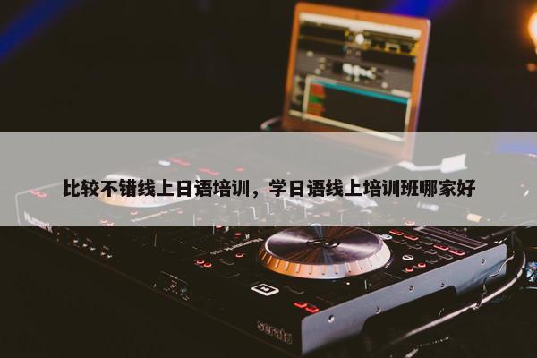 比较不错线上日语培训，学日语线上培训班哪家好
