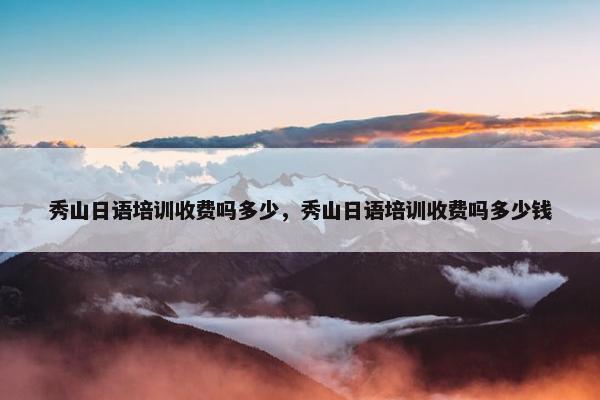 秀山日语培训收费吗多少，秀山日语培训收费吗多少钱