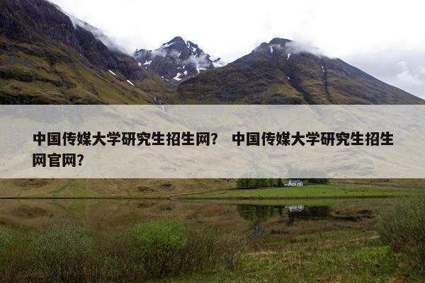 中国传媒大学研究生招生网？ 中国传媒大学研究生招生网官网？