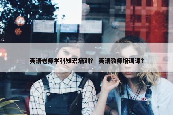 英语老师学科知识培训？ 英语教师培训课？
