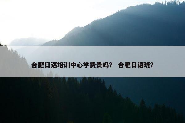 合肥日语培训中心学费贵吗？ 合肥日语班？