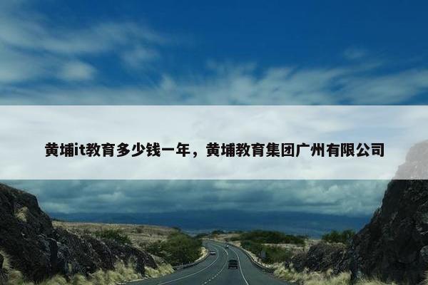 黄埔it教育多少钱一年，黄埔教育集团广州有限公司