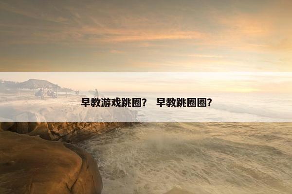 早教游戏跳圈？ 早教跳圈圈？
