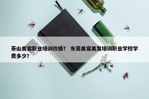 茶山美容职业培训价格？ 东莞美容美发培训职业学校学费多少？