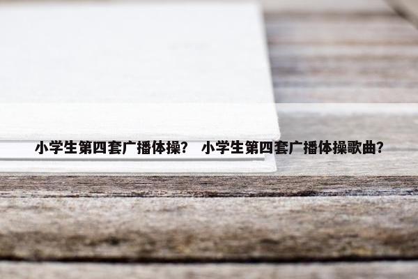 小学生第四套广播体操？ 小学生第四套广播体操歌曲？