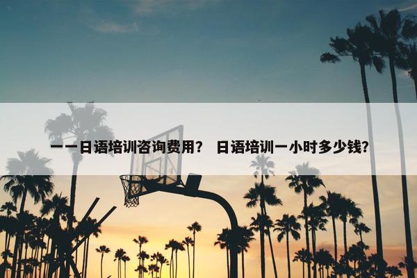 一一日语培训咨询费用？ 日语培训一小时多少钱？