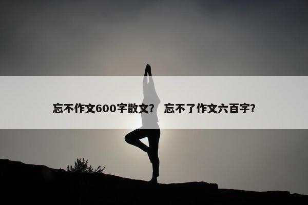 忘不作文600字散文？ 忘不了作文六百字？
