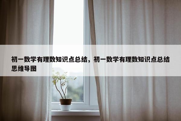 初一数学有理数知识点总结，初一数学有理数知识点总结思维导图