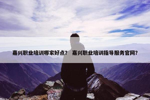 嘉兴职业培训哪家好点？ 嘉兴职业培训指导服务官网？