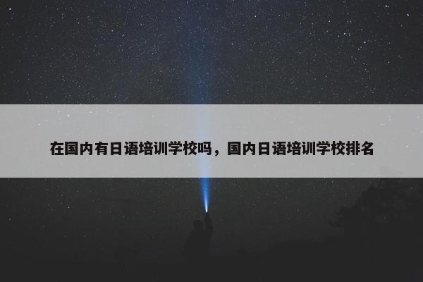 在国内有日语培训学校吗，国内日语培训学校排名