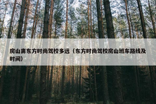 房山离东方时尚驾校多远（东方时尚驾校房山班车路线及时间）