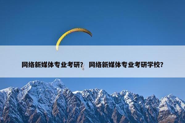 网络新媒体专业考研？ 网络新媒体专业考研学校？