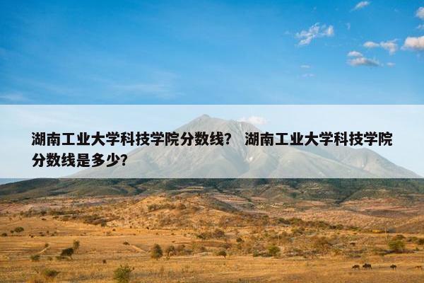 湖南工业大学科技学院分数线？ 湖南工业大学科技学院分数线是多少？