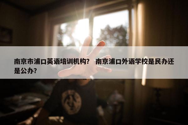 南京市浦口英语培训机构？ 南京浦口外语学校是民办还是公办？