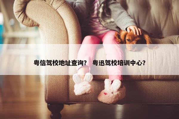 粤信驾校地址查询？ 粤迅驾校培训中心？
