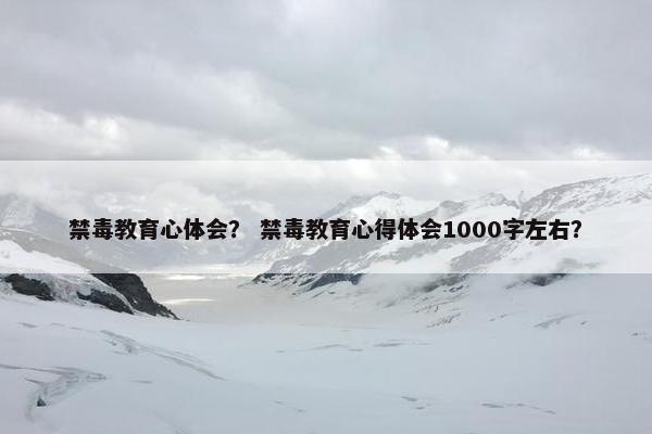 禁毒教育心体会？ 禁毒教育心得体会1000字左右？