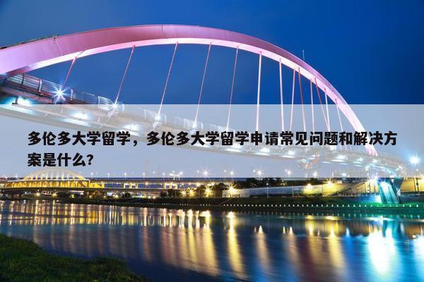 多伦多大学留学，多伦多大学留学申请常见问题和解决方案是什么?