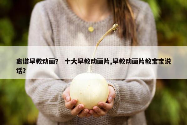 离谱早教动画？ 十大早教动画片,早教动画片教宝宝说话？