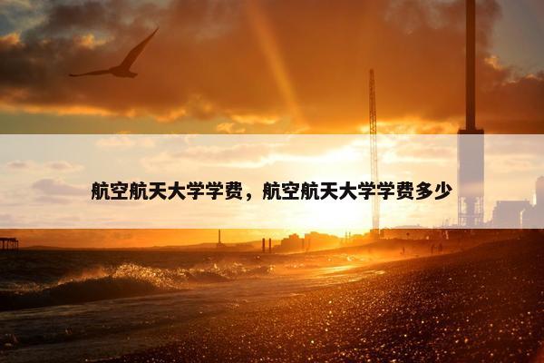 航空航天大学学费，航空航天大学学费多少
