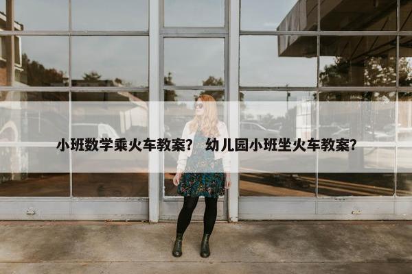 小班数学乘火车教案？ 幼儿园小班坐火车教案？