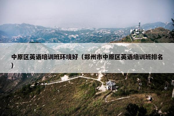 中原区英语培训班环境好（郑州市中原区英语培训班排名）