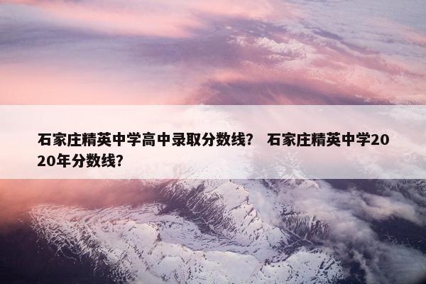 石家庄精英中学高中录取分数线？ 石家庄精英中学2020年分数线？