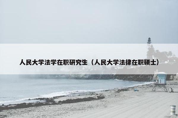 人民大学法学在职研究生（人民大学法律在职硕士）
