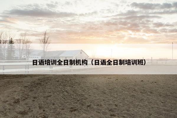日语培训全日制机构（日语全日制培训班）