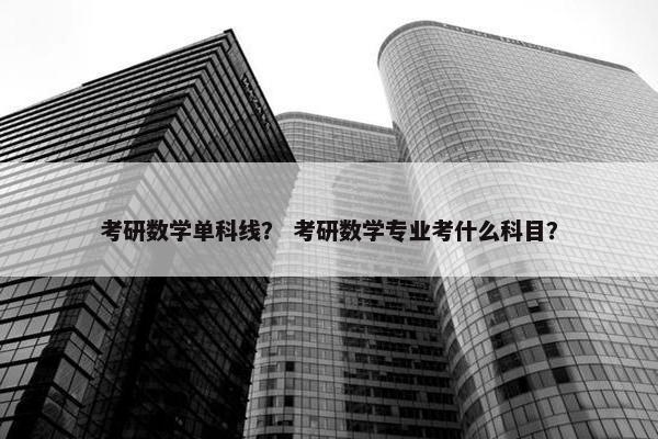 考研数学单科线？ 考研数学专业考什么科目？