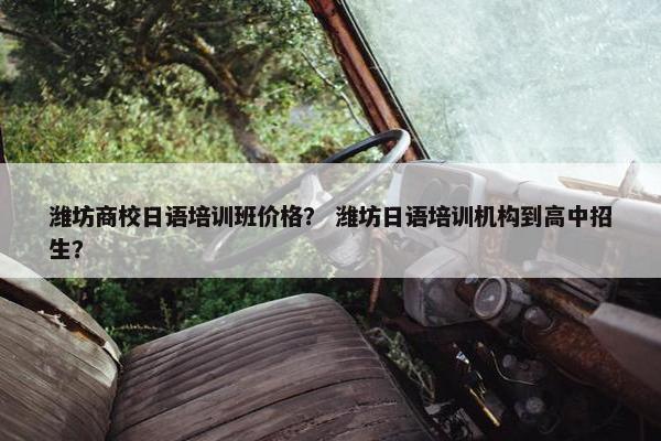 潍坊商校日语培训班价格？ 潍坊日语培训机构到高中招生？