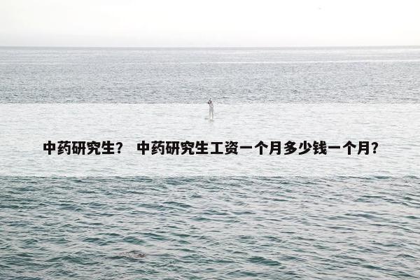 中药研究生？ 中药研究生工资一个月多少钱一个月？