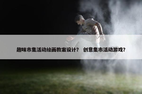 趣味市集活动绘画教案设计？ 创意集市活动游戏？