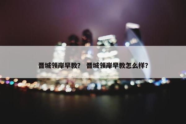 晋城领岸早教？ 晋城领岸早教怎么样？