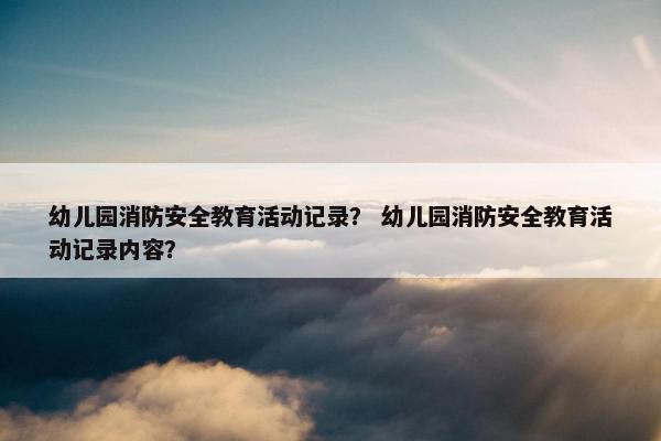 幼儿园消防安全教育活动记录？ 幼儿园消防安全教育活动记录内容？