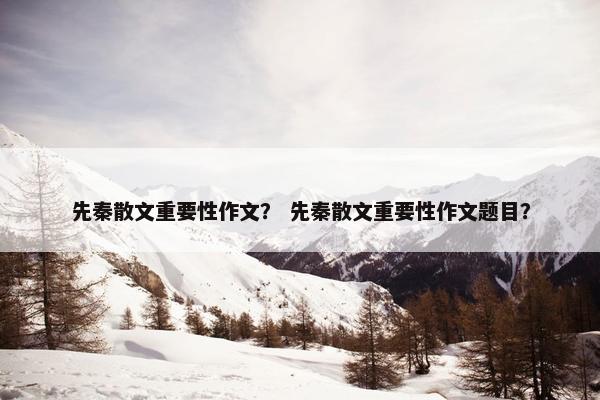 先秦散文重要性作文？ 先秦散文重要性作文题目？