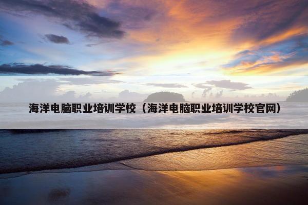 海洋电脑职业培训学校（海洋电脑职业培训学校官网）