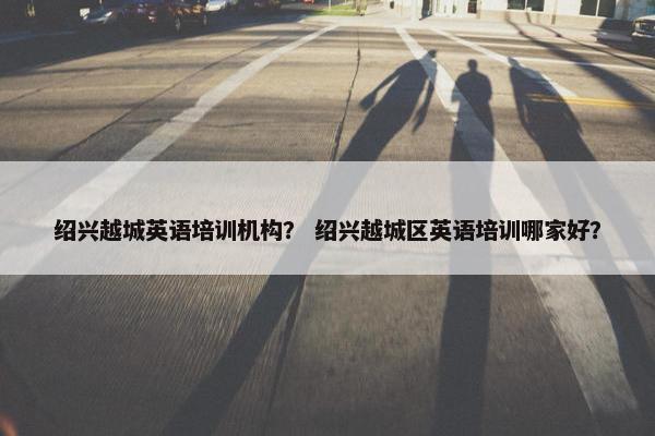 绍兴越城英语培训机构？ 绍兴越城区英语培训哪家好？